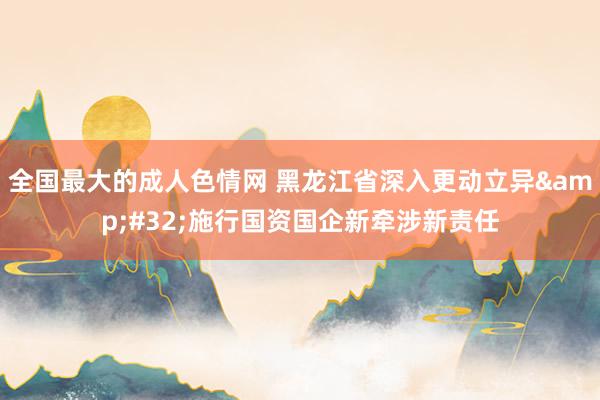 全国最大的成人色情网 黑龙江省深入更动立异&#32;施行国资国企新牵涉新责任