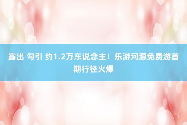 露出 勾引 约1.2万东说念主！乐游河源免费游首期行径火爆