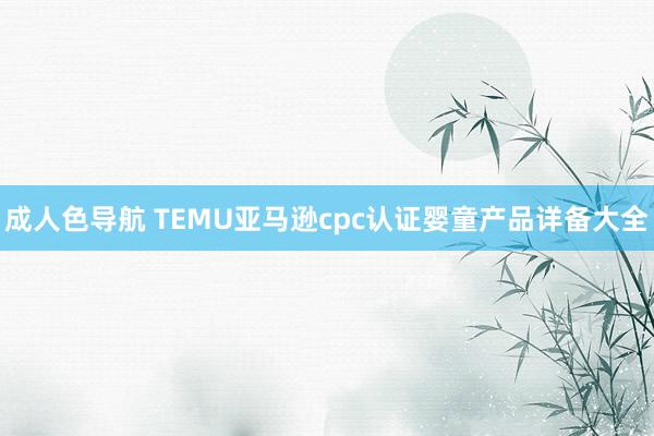 成人色导航 TEMU亚马逊cpc认证婴童产品详备大全