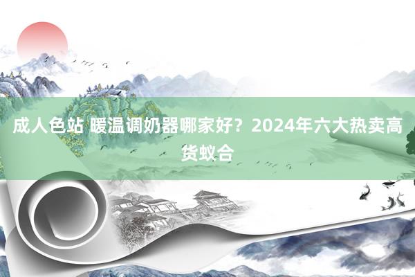 成人色站 暖温调奶器哪家好？2024年六大热卖高货蚁合