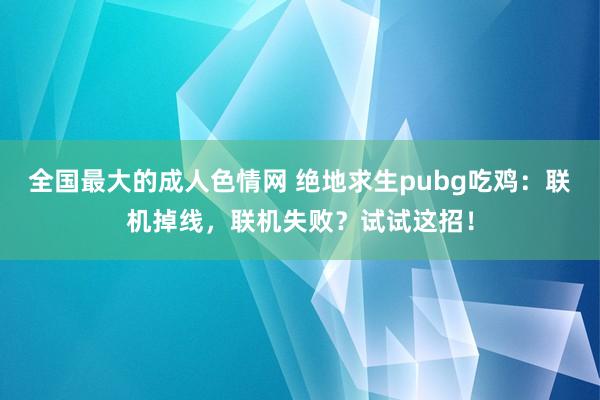 全国最大的成人色情网 绝地求生pubg吃鸡：联机掉线，联机失败？试试这招！