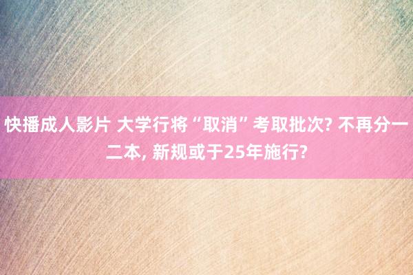 快播成人影片 大学行将“取消”考取批次? 不再分一二本， 新规或于25年施行?