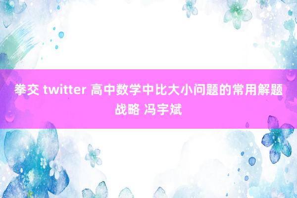 拳交 twitter 高中数学中比大小问题的常用解题战略 冯宇斌