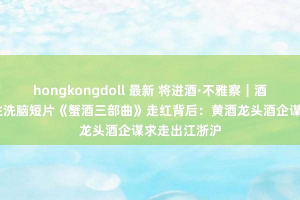 hongkongdoll 最新 将进酒·不雅察｜酒业新局② 魔性洗脑短片《蟹酒三部曲》走红背后：黄酒龙头酒企谋求走出江浙沪