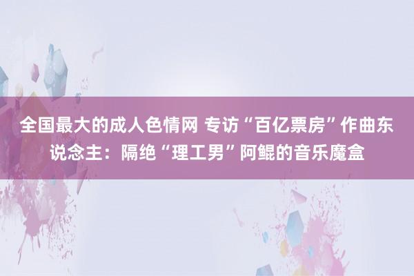 全国最大的成人色情网 专访“百亿票房”作曲东说念主：隔绝“理工男”阿鲲的音乐魔盒