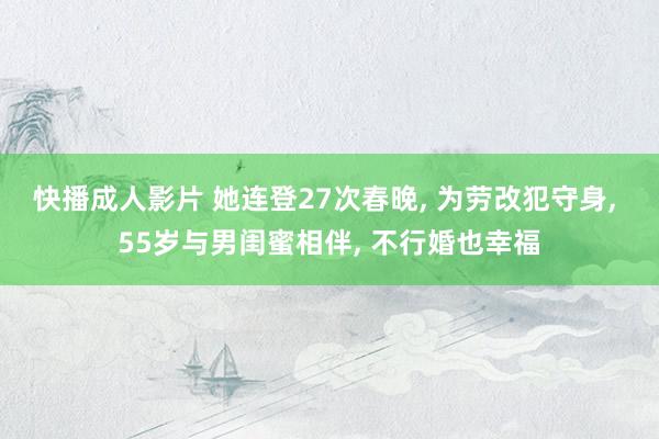 快播成人影片 她连登27次春晚， 为劳改犯守身， 55岁与男闺蜜相伴， 不行婚也幸福