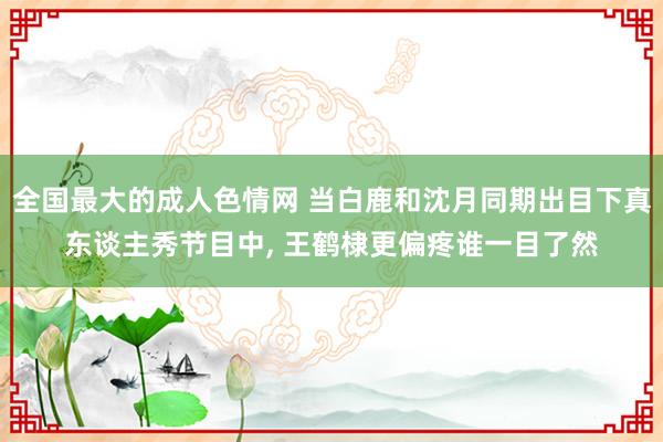 全国最大的成人色情网 当白鹿和沈月同期出目下真东谈主秀节目中， 王鹤棣更偏疼谁一目了然