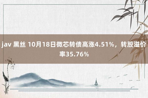 jav 黑丝 10月18日微芯转债高涨4.51%，转股溢价率35.76%