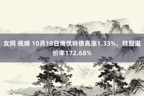 女同 视频 10月18日海优转债高涨1.33%，转股溢价率172.68%