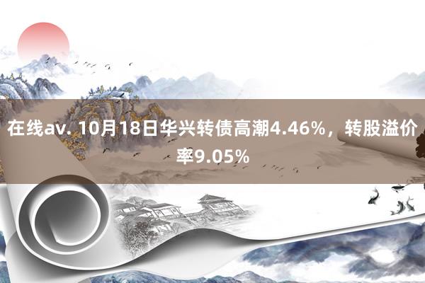 在线av. 10月18日华兴转债高潮4.46%，转股溢价率9.05%