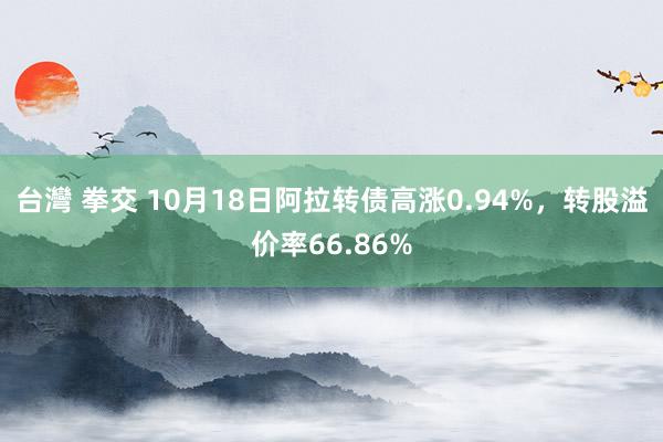 台灣 拳交 10月18日阿拉转债高涨0.94%，转股溢价率66.86%