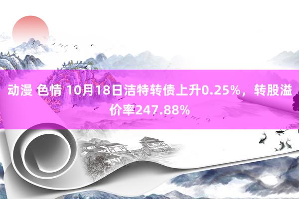 动漫 色情 10月18日洁特转债上升0.25%，转股溢价率247.88%