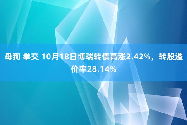 母狗 拳交 10月18日博瑞转债高涨2.42%，转股溢价率28.14%