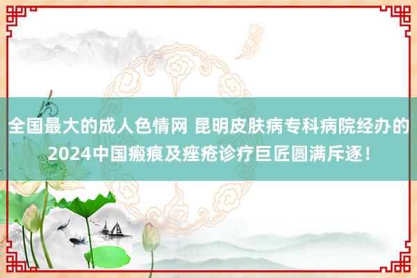 全国最大的成人色情网 昆明皮肤病专科病院经办的2024中国瘢痕及痤疮诊疗巨匠圆满斥逐！