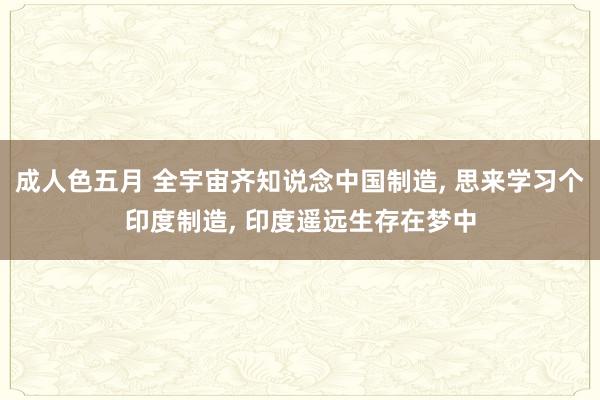 成人色五月 全宇宙齐知说念中国制造， 思来学习个印度制造， 印度遥远生存在梦中