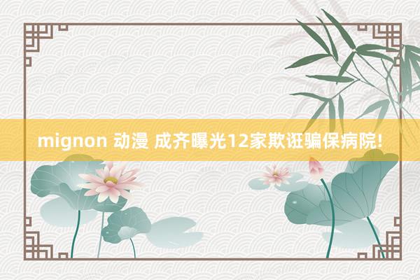 mignon 动漫 成齐曝光12家欺诳骗保病院!