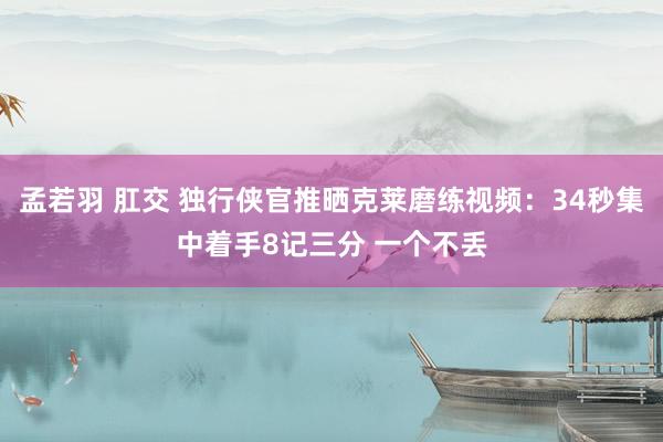 孟若羽 肛交 独行侠官推晒克莱磨练视频：34秒集中着手8记三分 一个不丢