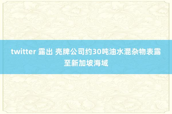 twitter 露出 壳牌公司约30吨油水混杂物表露至新加坡海域