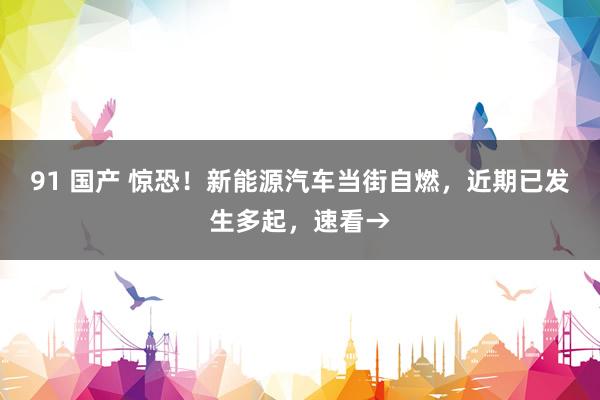 91 国产 惊恐！新能源汽车当街自燃，近期已发生多起，速看→