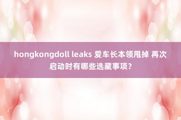 hongkongdoll leaks 爱车长本领甩掉 再次启动时有哪些选藏事项？