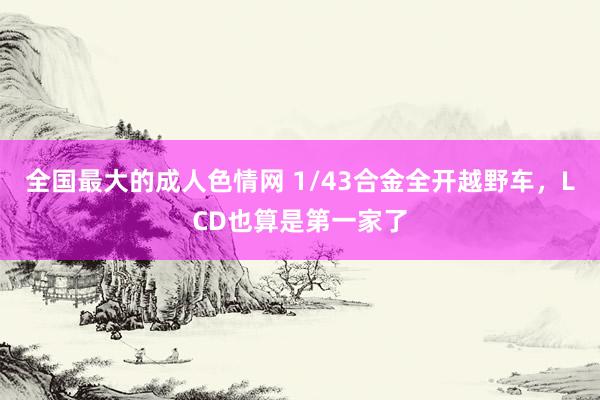 全国最大的成人色情网 1/43合金全开越野车，LCD也算是第一家了