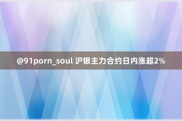 @91porn_soul 沪银主力合约日内涨超2%