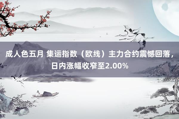 成人色五月 集运指数（欧线）主力合约震憾回落，日内涨幅收窄至2.00%