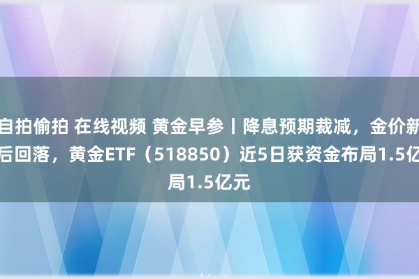 自拍偷拍 在线视频 黄金早参丨降息预期裁减，金价新高后回落，黄金ETF（518850）近5日获资金布局1.5亿元