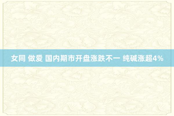 女同 做爱 国内期市开盘涨跌不一 纯碱涨超4%