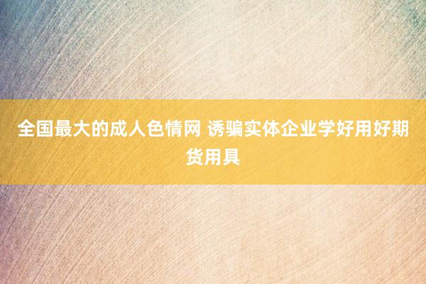 全国最大的成人色情网 诱骗实体企业学好用好期货用具