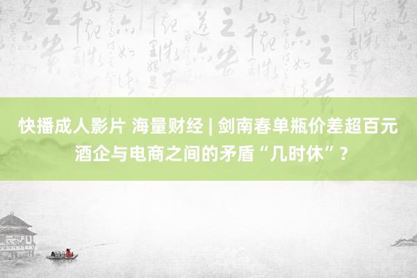 快播成人影片 海量财经 | 剑南春单瓶价差超百元 酒企与电商之间的矛盾“几时休”？