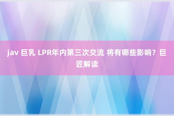 jav 巨乳 LPR年内第三次交流 将有哪些影响？巨匠解读