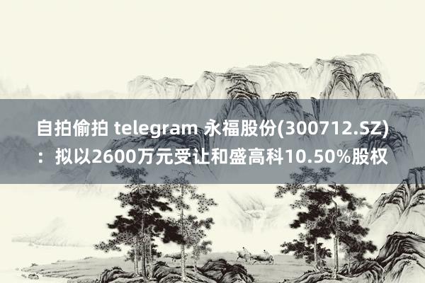 自拍偷拍 telegram 永福股份(300712.SZ)：拟以2600万元受让和盛高科10.50%股权