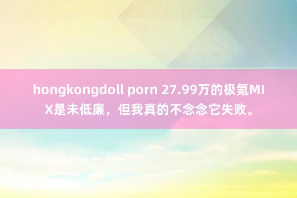 hongkongdoll porn 27.99万的极氪MIX是未低廉，但我真的不念念它失败。