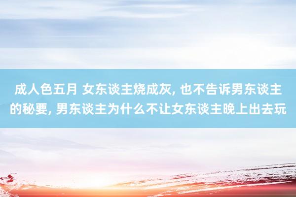 成人色五月 女东谈主烧成灰， 也不告诉男东谈主的秘要， 男东谈主为什么不让女东谈主晚上出去玩