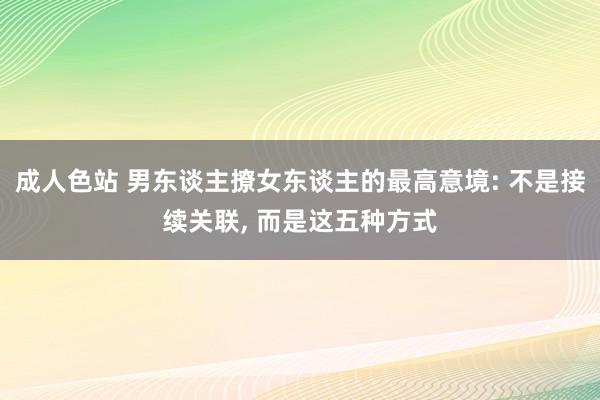 成人色站 男东谈主撩女东谈主的最高意境: 不是接续关联， 而是这五种方式