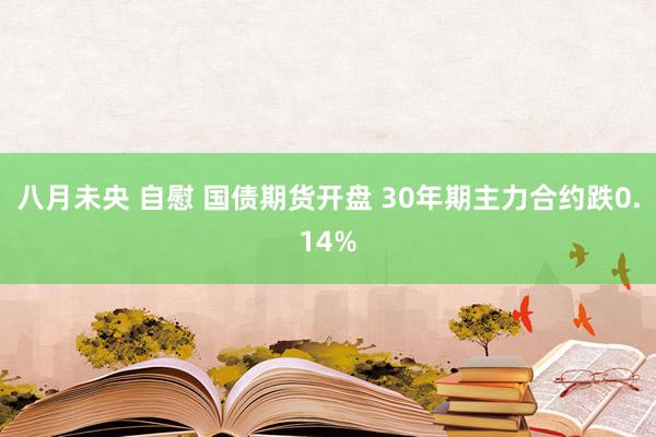 八月未央 自慰 国债期货开盘 30年期主力合约跌0.14%