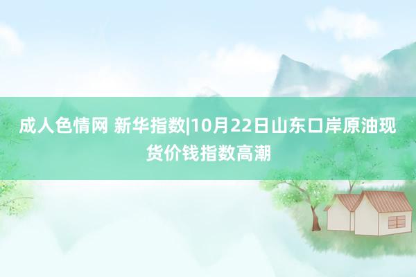 成人色情网 新华指数|10月22日山东口岸原油现货价钱指数高潮