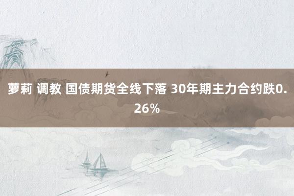 萝莉 调教 国债期货全线下落 30年期主力合约跌0.26%