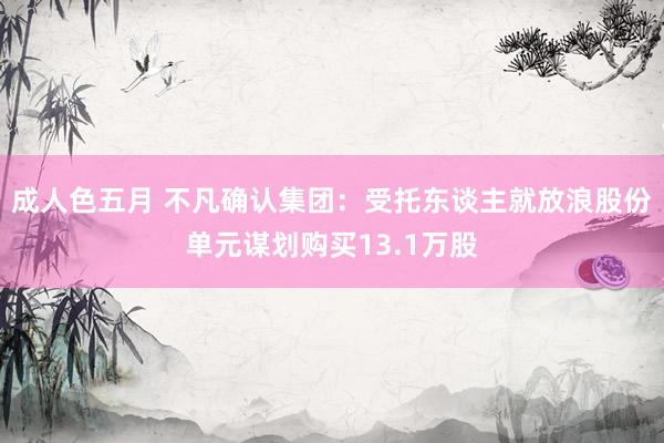 成人色五月 不凡确认集团：受托东谈主就放浪股份单元谋划购买13.1万股