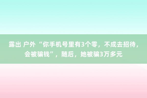 露出 户外 “你手机号里有3个零，不成去招待，会被骗钱”，随后，她被骗3万多元