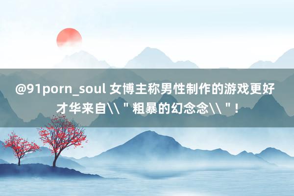 @91porn_soul 女博主称男性制作的游戏更好 才华来自\＂粗暴的幻念念\＂!