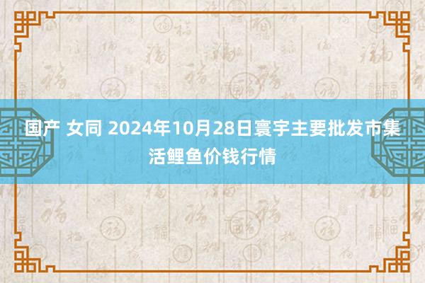 国产 女同 2024年10月28日寰宇主要批发市集活鲤鱼价钱行情