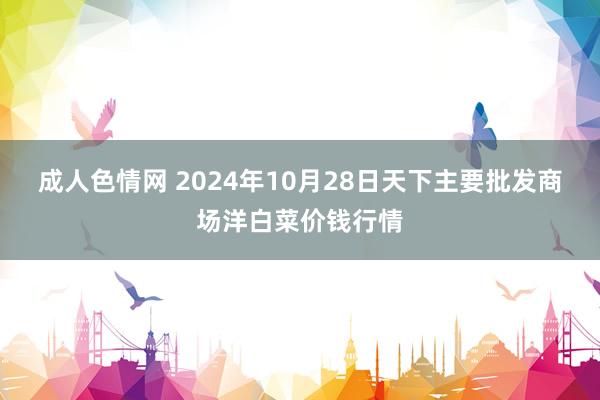 成人色情网 2024年10月28日天下主要批发商场洋白菜价钱行情