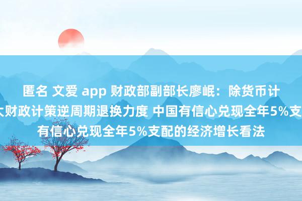 匿名 文爱 app 财政部副部长廖岷：除货币计策外 中国还将加大财政计策逆周期退换力度 中国有信心兑现全年5%支配的经济增长看法