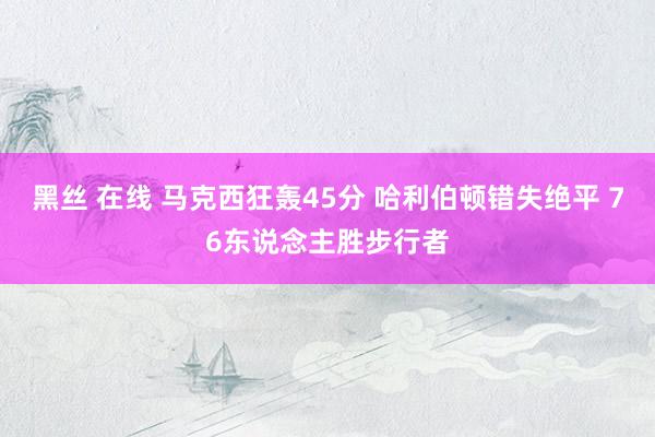 黑丝 在线 马克西狂轰45分 哈利伯顿错失绝平 76东说念主胜步行者