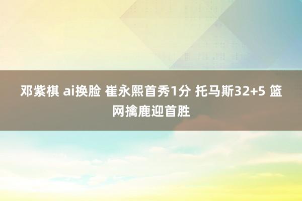 邓紫棋 ai换脸 崔永熙首秀1分 托马斯32+5 篮网擒鹿迎首胜