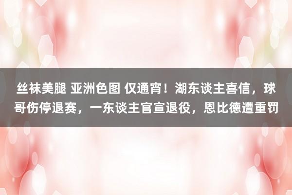 丝袜美腿 亚洲色图 仅通宵！湖东谈主喜信，球哥伤停退赛，一东谈主官宣退役，恩比德遭重罚