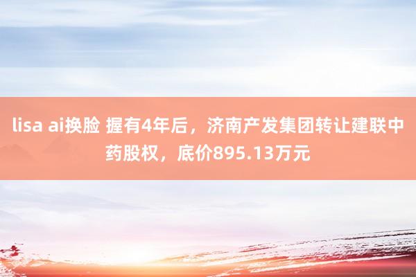 lisa ai换脸 握有4年后，济南产发集团转让建联中药股权，底价895.13万元