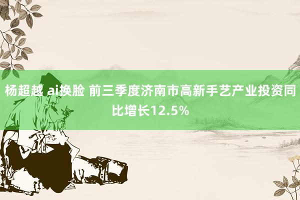 杨超越 ai换脸 前三季度济南市高新手艺产业投资同比增长12.5%